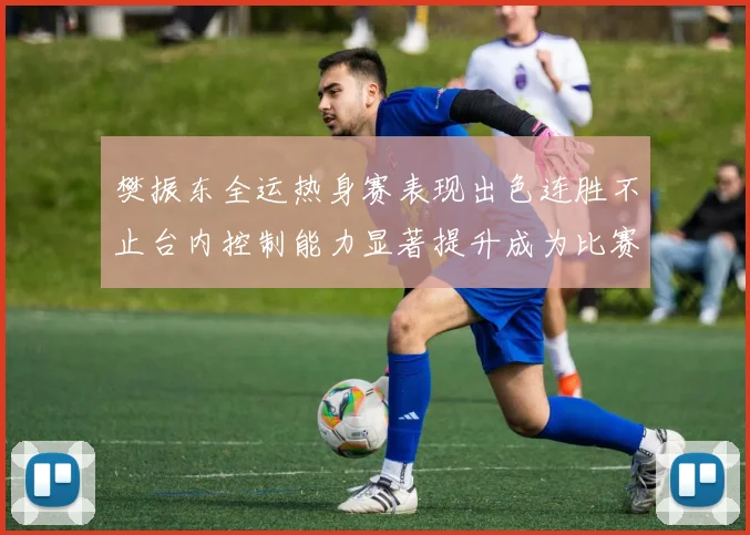 樊振东全运热身赛表现出色连胜不止台内控制能力显著提升成为比赛亮点