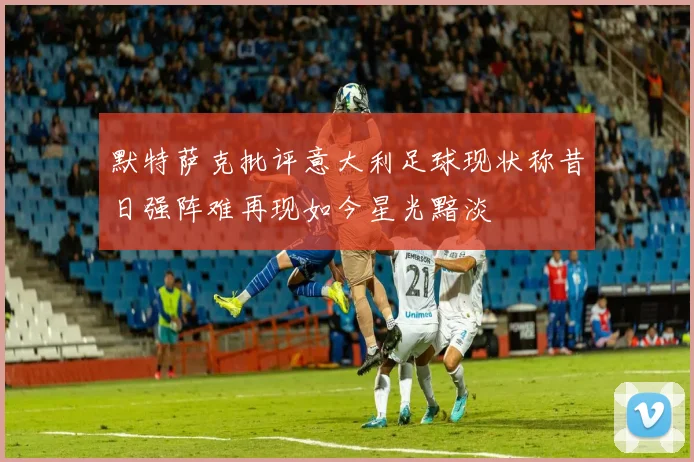 默特萨克批评意大利足球现状称昔日强阵难再现如今星光黯淡