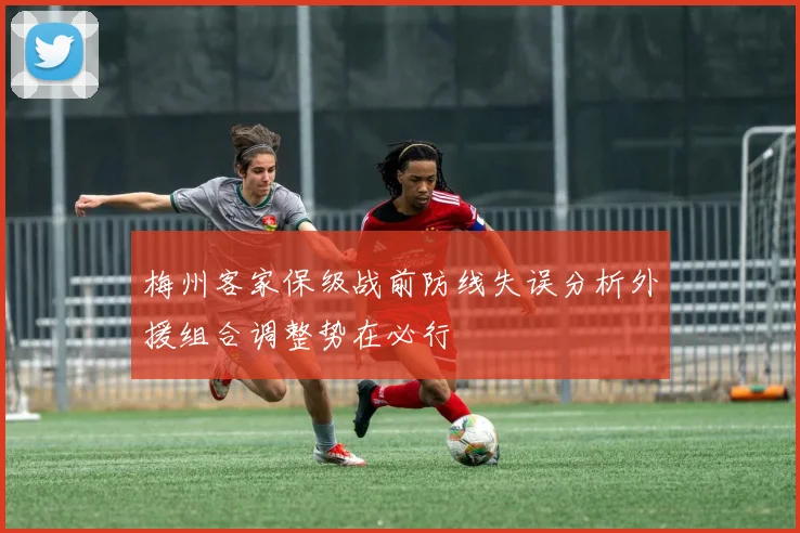 梅州客家保级战前防线失误分析外援组合调整势在必行