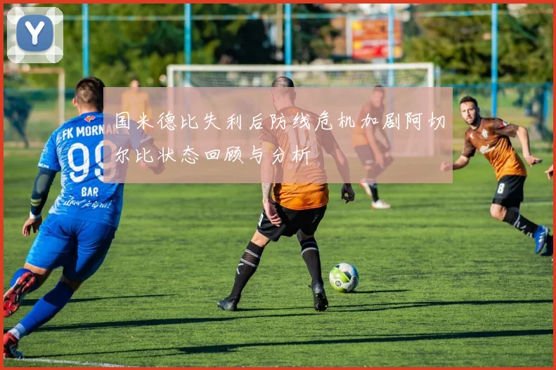 国米德比失利后防线危机加剧阿切尔比状态回顾与分析