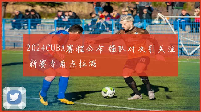 2024CUBA赛程公布 强队对决引关注 新赛季看点拉满