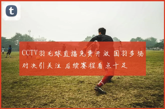 CCTV羽毛球直播免费开放 国羽多场对决引关注 后续赛程看点十足