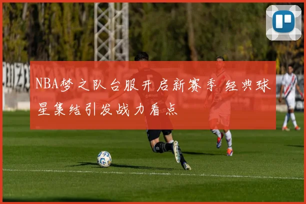 NBA梦之队台服开启新赛季 经典球星集结引发战力看点