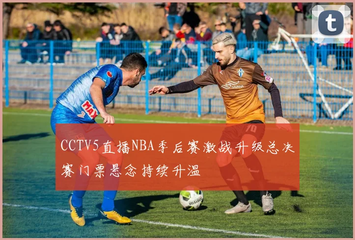 CCTV5直播NBA季后赛激战升级总决赛门票悬念持续升温
