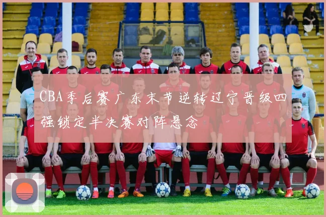 CBA季后赛广东末节逆转辽宁晋级四强锁定半决赛对阵悬念