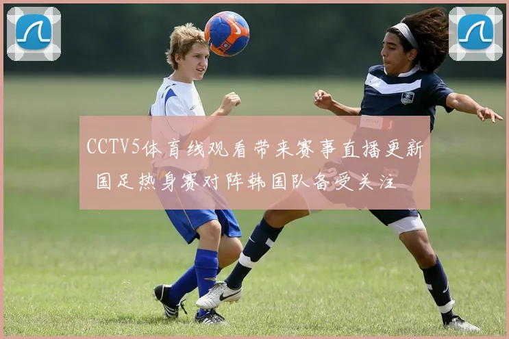 CCTV5体育线观看带来赛事直播更新 国足热身赛对阵韩国队备受关注