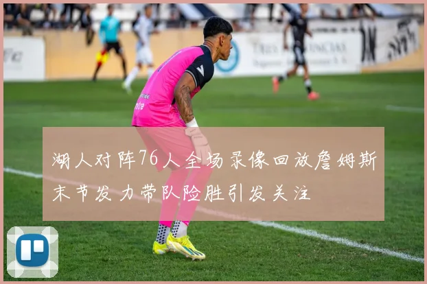 湖人对阵76人全场录像回放詹姆斯末节发力带队险胜引发关注