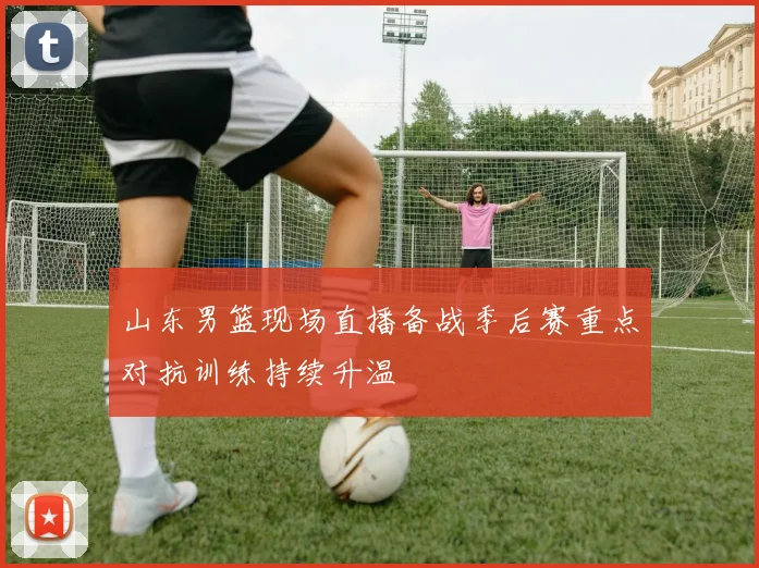 山东男篮现场直播备战季后赛重点对抗训练持续升温