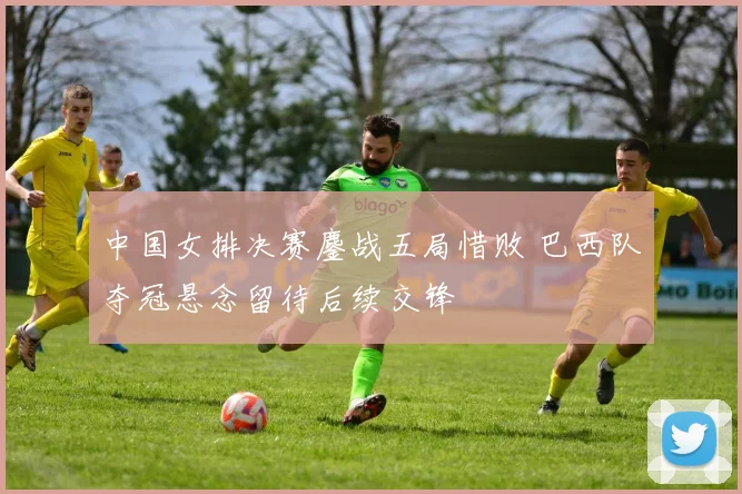 中国女排决赛鏖战五局惜败 巴西队夺冠悬念留待后续交锋