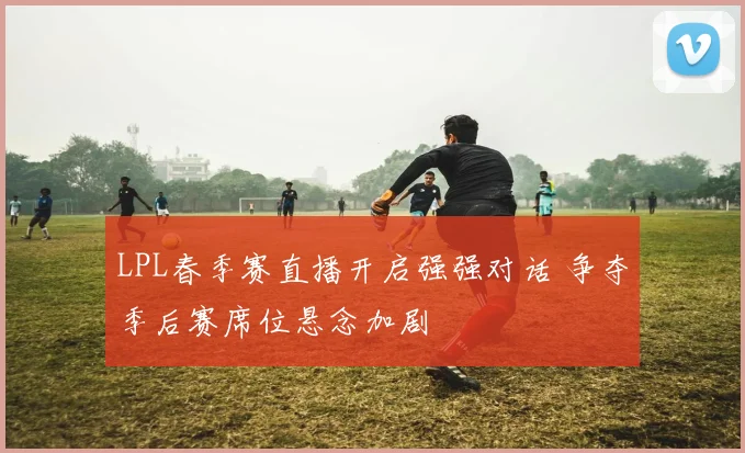 LPL春季赛直播开启强强对话 争夺季后赛席位悬念加剧