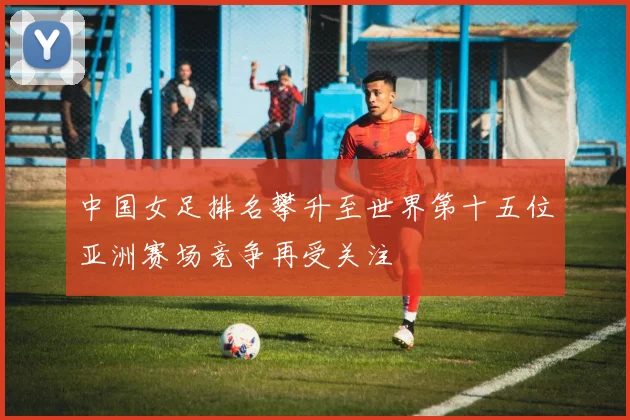 中国女足排名攀升至世界第十五位亚洲赛场竞争再受关注