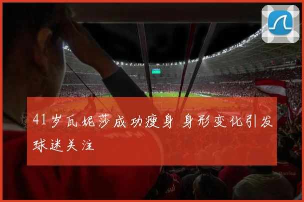 41岁瓦妮莎成功瘦身 身形变化引发球迷关注