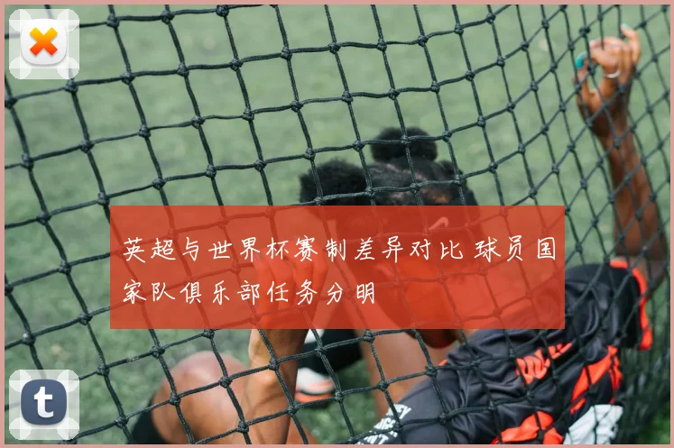 英超与世界杯赛制差异对比 球员国家队俱乐部任务分明