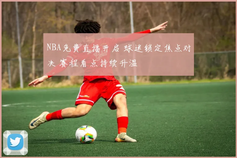 NBA免费直播开启 球迷锁定焦点对决 赛程看点持续升温