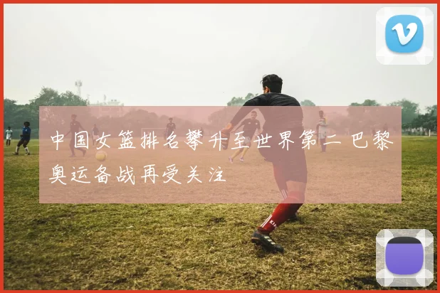 中国女篮排名攀升至世界第二 巴黎奥运备战再受关注