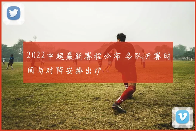 2022中超最新赛程公布 各队开赛时间与对阵安排出炉