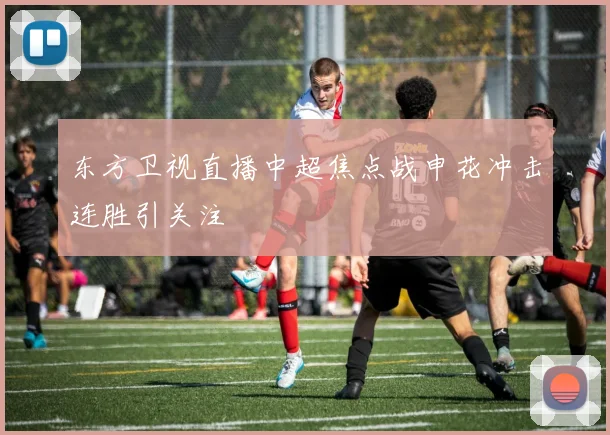 东方卫视直播中超焦点战申花冲击连胜引关注