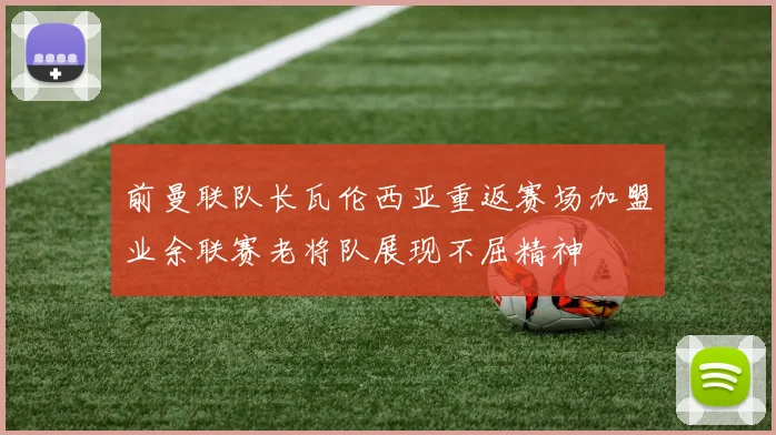 前曼联队长瓦伦西亚重返赛场加盟业余联赛老将队展现不屈精神
