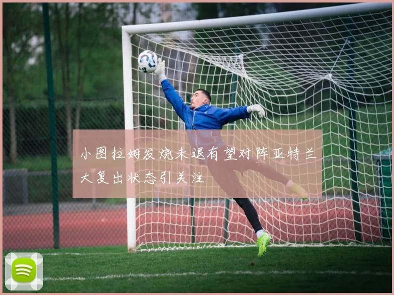 小图拉姆发烧未退有望对阵亚特兰大复出状态引关注