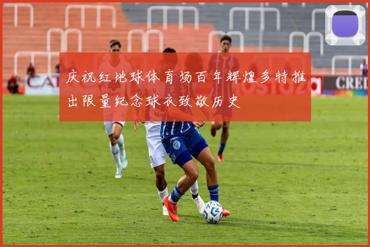 庆祝红地球体育场百年辉煌多特推出限量纪念球衣致敬历史