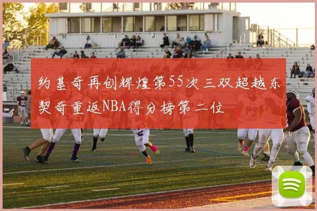 约基奇再创辉煌第55次三双超越东契奇重返NBA得分榜第二位