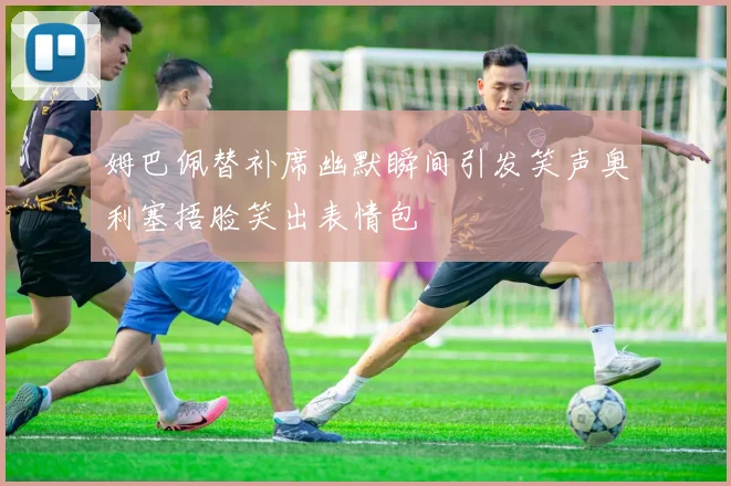 姆巴佩替补席幽默瞬间引发笑声奥利塞捂脸笑出表情包