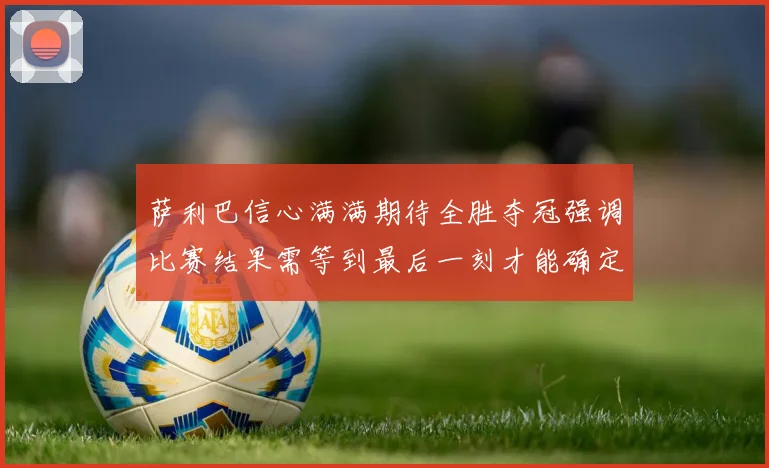萨利巴信心满满期待全胜夺冠强调比赛结果需等到最后一刻才能确定