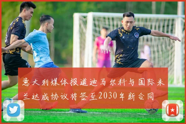 意大利媒体报道迪马尔科与国际米兰达成协议将签至2030年新合同