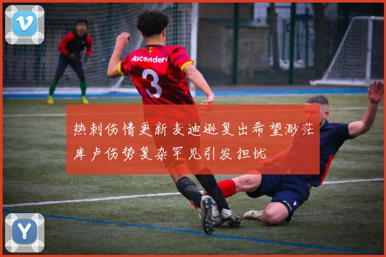 热刺伤情更新麦迪逊复出希望渺茫库卢伤势复杂罕见引发担忧