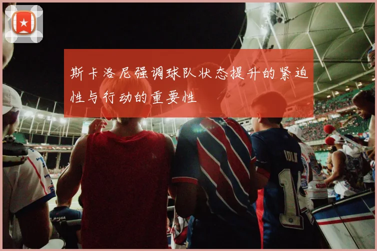 斯卡洛尼强调球队状态提升的紧迫性与行动的重要性