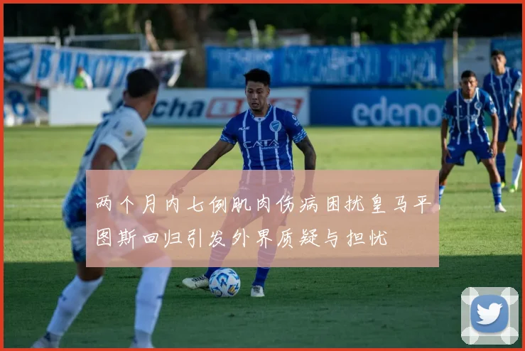 两个月内七例肌肉伤病困扰皇马平图斯回归引发外界质疑与担忧
