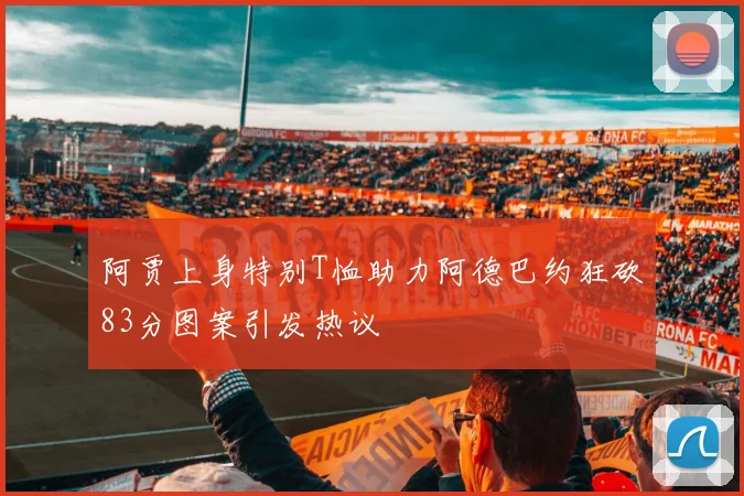 阿贾上身特别T恤助力阿德巴约狂砍83分图案引发热议