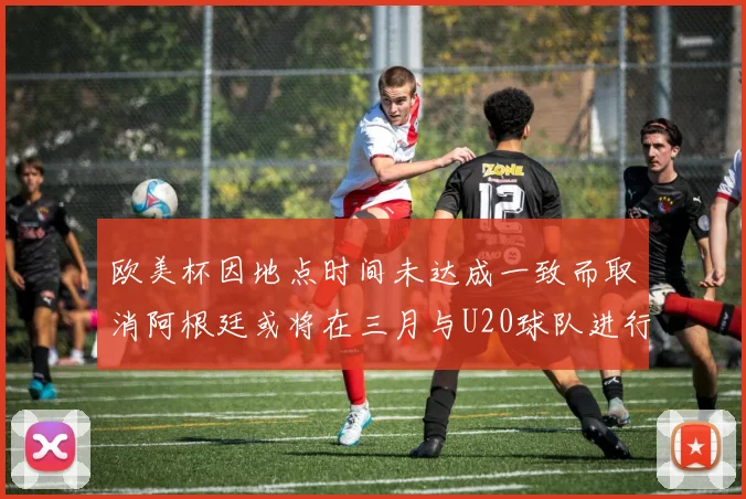 欧美杯因地点时间未达成一致而取消阿根廷或将在三月与U20球队进行比赛