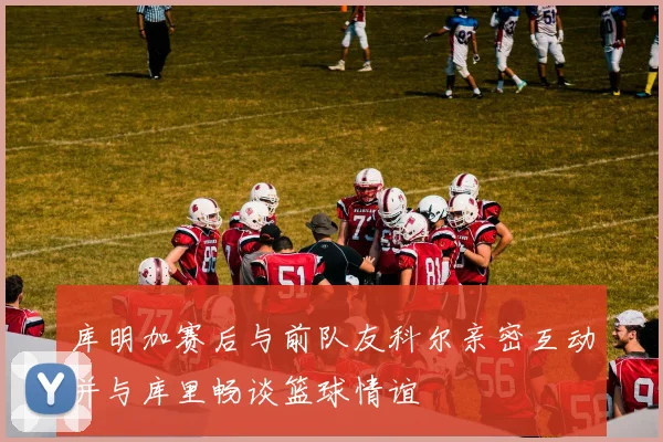 库明加赛后与前队友科尔亲密互动并与库里畅谈篮球情谊