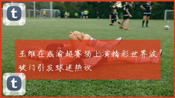 王维在成渝超赛场上演精彩世界波破门引发球迷热议