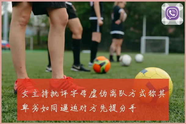 女主持批评字母虚伪离队方式称其卑劣如同逼迫对方先提分手