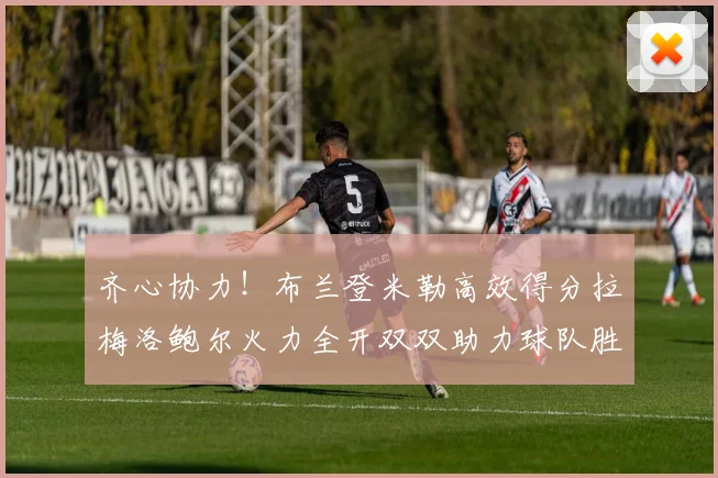 齐心协力！布兰登米勒高效得分拉梅洛鲍尔火力全开双双助力球队胜利