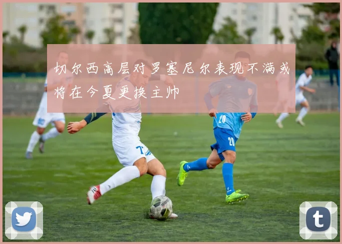 切尔西高层对罗塞尼尔表现不满或将在今夏更换主帅