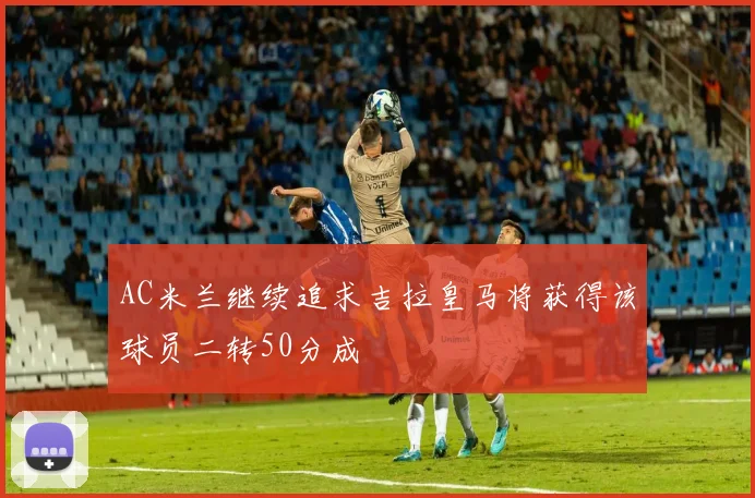 AC米兰继续追求吉拉皇马将获得该球员二转50分成