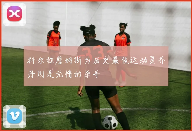 科尔称詹姆斯为历史最佳运动员乔丹则是无情的杀手