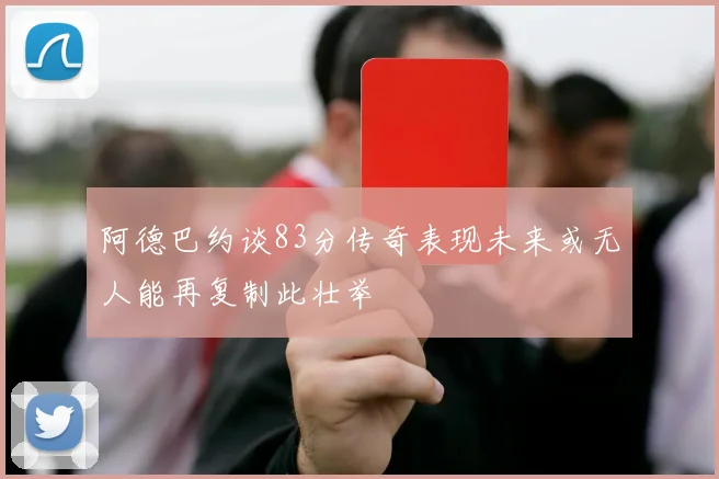 阿德巴约谈83分传奇表现未来或无人能再复制此壮举
