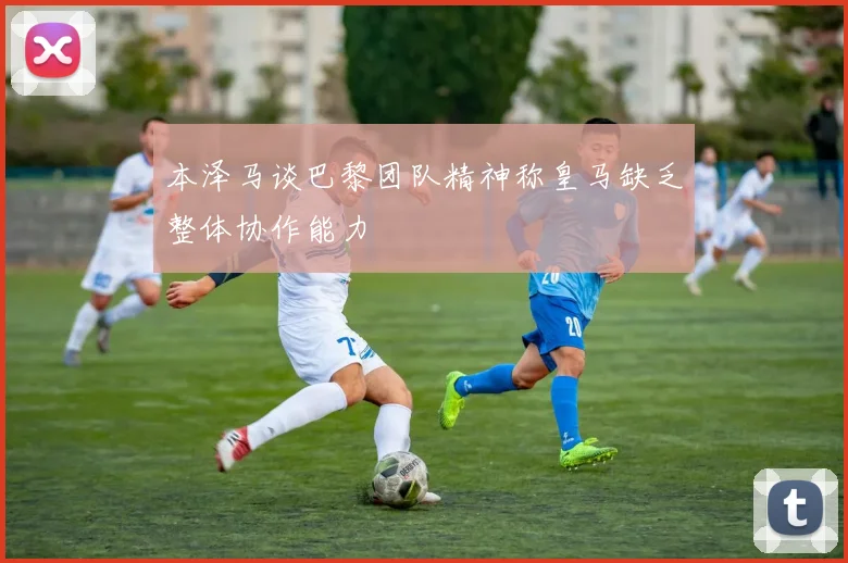 本泽马谈巴黎团队精神称皇马缺乏整体协作能力