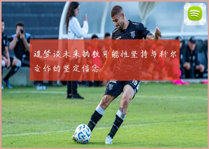 追梦谈未来执教可能性坚持与科尔合作的坚定信念