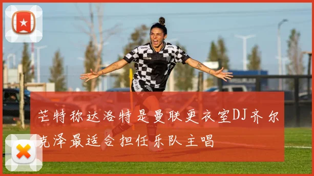 芒特称达洛特是曼联更衣室DJ齐尔克泽最适合担任乐队主唱