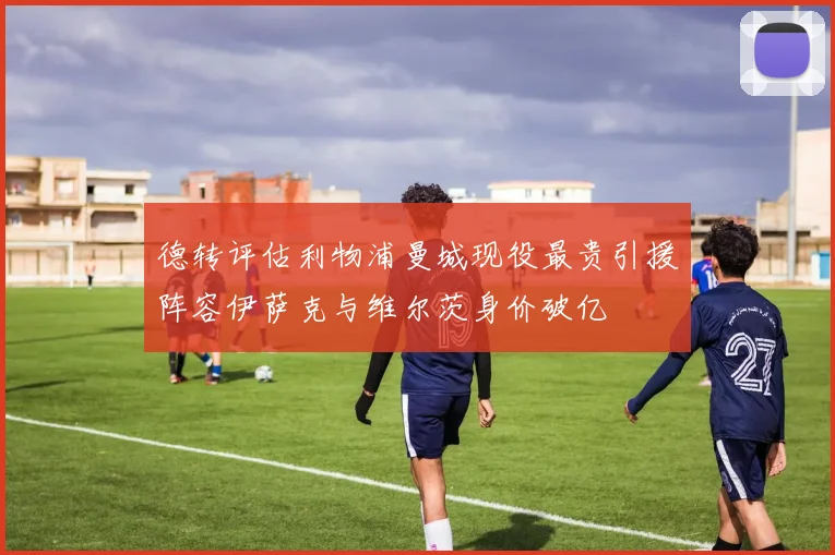 德转评估利物浦曼城现役最贵引援阵容伊萨克与维尔茨身价破亿