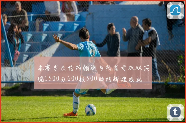 本赛季杰伦约翰逊与约基奇双双实现1500分600板500助的辉煌成就