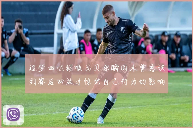 追梦回忆锁喉戈贝尔瞬间未曾意识到赛后回放才惊觉自己行为的影响