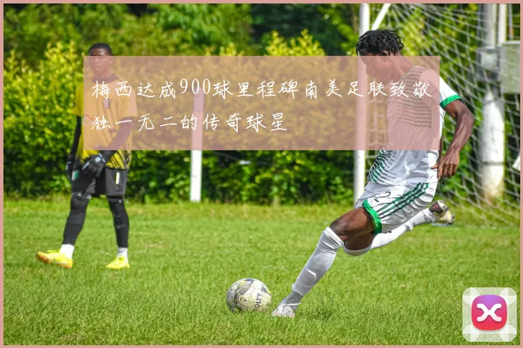 梅西达成900球里程碑南美足联致敬独一无二的传奇球星