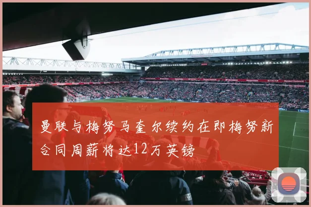 曼联与梅努马奎尔续约在即梅努新合同周薪将达12万英镑